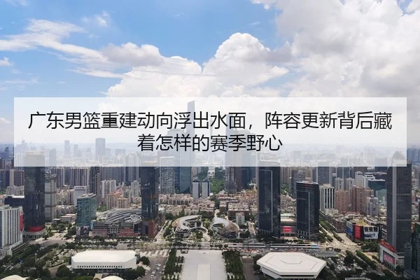 广东男篮重建动向浮出水面，阵容更新背后藏着怎样的赛季野心